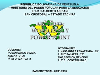 REPUBLICA BOLIVARIANA DE VENEZUELA
MINISTERIO DEL PODER POPULAR PARA LA EDUCACION
E.T.R.C ALBERTO ADRIANI
SAN CRISTOBAL – ESTADO TACHIRA
INTEGRANTES:
 KASSANDRA PEÑARANDA . 15º
 RUT SALAZAR. 25º
AÑO,SECCION,MENCION:
 5º B CONTABILIDAD
DOCENTE:
JUAN CARLO VEZGA.
ASIGNATURA:
 INFORMATICA 2
SAN CRISTOBAL, 09/11/2010
 
