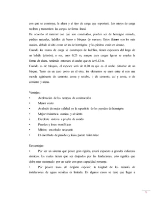 V
con que se construye, la altura y el tipo de carga que soportará. Los muros de carga
reciben y transmiten las cargas de forma lineal.
De acuerdo al material con que son construidos, pueden ser de hormigón armado,
piedras naturales, ladrillos de barro y bloques de mortero. Estos últimos son los más
usados, debido al alto costo de los de hormigón, y las piedras están en desuso.
Cuando los muros de carga se construyen de ladrillos, tienen espesores del largo de
un ladrillo (citarón), o sea, unos 0,25 m, aunque para cargas ligeras se emplea la
forma de citara, teniendo entonces el ancho que es de 0,12 m.
Cuando es de bloques, el espesor será de 0,20 m que es el ancho estándar de un
bloque. Tanto en un caso como en el otro, los elementos se unen entre sí con una
mezcla aglutinante de cemento, arena y recebo, o de cemento, cal y arena, o de
cemento y arena.
Ventajas:
• Aceleración de los tiempos de construcción
• Menor costo
• Acabado de mejor calidad en la superficie de las paredes de hormigón
• Mejor resistencia sísmica y al viento
• Excelente sistema a prueba de sonido
• Paredes y losas monolíticas
• Mínimo encofrado necesario
• El encofrado de paredes y losas puede reutilizarse
Desventajas:
• Por ser un sistema que posee gran rigidez, estará expuesto a grandes esfuerzos
sísmicos, los cuales tienen que ser disipados por las fundaciones, esto significa que
debe estar sustentado por un suelo con gran capacidad portante.
• Por poseer losas de delgado espesor, la longitud de los ramales de
instalaciones de aguas servidas es limitada. En algunos casos se tiene que llegar a
 