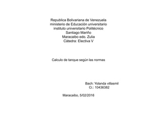 Republica Bolivariana de Venezuela
ministerio de Educación universitario
instituto universitario Politécnico
Santiago Mariño
Maracaibo edo. Zulia
Cátedra: Electiva V
Calculo de tanque según las normas
Bach: Yolanda villasmil
Ci.: 10436382
Maracaibo, 5/02/2016
 