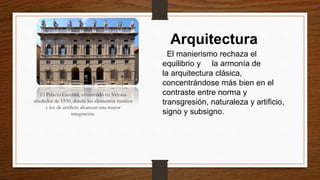 Arquitectura
El manierismo rechaza el
equilibrio y la armonía de
la arquitectura clásica,
concentrándose más bien en el
contraste entre norma y
transgresión, naturaleza y artificio,
signo y subsigno.
El Palacio Canossa, construido en Verona
alrededor de 1530, donde los elementos rústicos
y los de artificio alcanzan una mayor
integración.
 