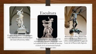 Escultura
El rapto de la sabina. Giambologna,
1582. Mármol blanco. 4.10 m. Logia
dei Lanci (Florencia). Italia.
Benvenutto Cellini, Perseo con
cabeza de Medusa, 1554 bronce,
3,20m (con el pedestal) Loggia dei
Lanzi de la Piazza della Signoria
Boceto definitivo que data de 1732
realizado por el propio Nicola Salvi para
la Fontana di Trevi, en donde se mezclan
el diseño de la monumental fachada
clásica ideada por Salvi
 