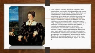 • Doña Eleonora Gonzaga, esposa de Francesco María
della Rovere, era hermana del duque de Mantua, uno de
los más importantes clientes de Tiziano. Este retrato que
contemplamos supone una interesante novedad al
introducir al personaje en una habitación en donde una
ventana abierta nos permite contemplar el fondo de
paisaje. Junto a doña Eleonora encontramos una mesa
cubierta con un tapete verde sobre la que aparece un
reloj - símbolo de la temperancia y del status social de la
retratada - junto a un perro, símbolo de la fidelidad. El
rostro de la duquesa es el centro de atención,
mostrando su personalidad, su carácter. No por ello
renuncia Tiziano a enseñar los detalles del vestido y las
joyas que engalanan a la noble, pero lo que más atrae
nuestra mirada son las manos y el rostro que sirven, por
su color claro, de contraste con la oscuridad del vestido.
Este tipo de retrato será repetido durante varios años,
destacando el de Isabel de Portugal, esposa de Carlos
V.
 
