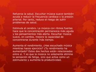 Refuerza la salud. Escuchar música suave también
ayuda a reducir la frecuencia cardíaca y la presión
arterial. Por tanto, reduce el riesgo de sufrir
problemas de salud.
Estimula el cerebro. La música con ritmos fuertes
hace que la concentración permanezca más aguda
y los pensamientos más alerta. Escuchar música
suave, en cambio, mejora la capacidad de
concentrarse durante más tiempo.
Aumenta el rendimiento. ¿Has escuchado música
mientras haces ejercicio? ¿Tu rendimiento ha
aumentado? Estos dos hechos están relacionados
entre sí. Y es que la música no solamente elimina
la sensación de fatiga, sino que actúa como un
estimulante y aumenta la productividad.
 