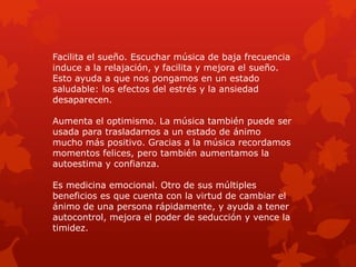 Facilita el sueño. Escuchar música de baja frecuencia
induce a la relajación, y facilita y mejora el sueño.
Esto ayuda a que nos pongamos en un estado
saludable: los efectos del estrés y la ansiedad
desaparecen.
Aumenta el optimismo. La música también puede ser
usada para trasladarnos a un estado de ánimo
mucho más positivo. Gracias a la música recordamos
momentos felices, pero también aumentamos la
autoestima y confianza.
Es medicina emocional. Otro de sus múltiples
beneficios es que cuenta con la virtud de cambiar el
ánimo de una persona rápidamente, y ayuda a tener
autocontrol, mejora el poder de seducción y vence la
timidez.
 