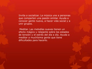 Invita a socializar. La música une a personas
que comparten una pasión similar. Ayuda a
conocer gente nueva, a hacer vida social y a
unir grupos.
Meditar. Las melodías suaves tienen un
efecto mágico y relajante sobre los estados
de tensión y el estrés del día a día. Ayuda a
meditar a muchísima gente que tiene
dificultades para hacerlo.
 