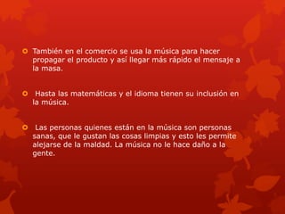  También en el comercio se usa la música para hacer
propagar el producto y así llegar más rápido el mensaje a
la masa.
 Hasta las matemáticas y el idioma tienen su inclusión en
la música.
 Las personas quienes están en la música son personas
sanas, que le gustan las cosas limpias y esto les permite
alejarse de la maldad. La música no le hace daño a la
gente.
 