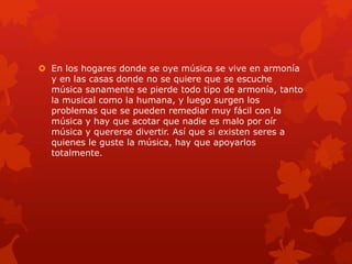  En los hogares donde se oye música se vive en armonía
y en las casas donde no se quiere que se escuche
música sanamente se pierde todo tipo de armonía, tanto
la musical como la humana, y luego surgen los
problemas que se pueden remediar muy fácil con la
música y hay que acotar que nadie es malo por oír
música y quererse divertir. Así que si existen seres a
quienes le guste la música, hay que apoyarlos
totalmente.
 