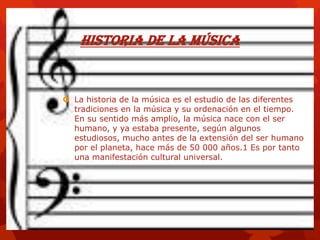 Historia de la música
 La historia de la música es el estudio de las diferentes
tradiciones en la música y su ordenación en el tiempo.
En su sentido más amplio, la música nace con el ser
humano, y ya estaba presente, según algunos
estudiosos, mucho antes de la extensión del ser humano
por el planeta, hace más de 50 000 años.1 Es por tanto
una manifestación cultural universal.
 