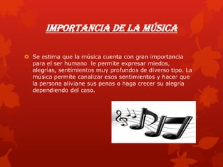 Importancia de la Música
 Se estima que la música cuenta con gran importancia
para el ser humano le permite expresar miedos,
alegrías, sentimientos muy profundos de diverso tipo. La
música permite canalizar esos sentimientos y hacer que
la persona aliviane sus penas o haga crecer su alegría
dependiendo del caso.
 