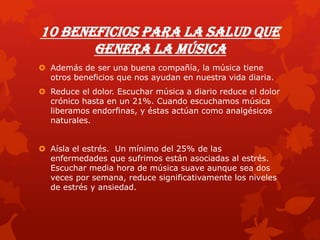 10 beneficios para la salud que
genera la música
 Además de ser una buena compañía, la música tiene
otros beneficios que nos ayudan en nuestra vida diaria.
 Reduce el dolor. Escuchar música a diario reduce el dolor
crónico hasta en un 21%. Cuando escuchamos música
liberamos endorfinas, y éstas actúan como analgésicos
naturales.
 Aísla el estrés. Un mínimo del 25% de las
enfermedades que sufrimos están asociadas al estrés.
Escuchar media hora de música suave aunque sea dos
veces por semana, reduce significativamente los niveles
de estrés y ansiedad.
 