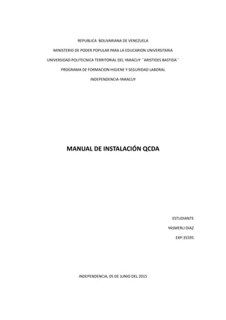REPUBLICA BOLIVARIANA DE VENEZUELA
MINISTERIO DE PODER POPULAR PARA LA EDUCARION UNIVERSITARIA
UNIVERSIDAD POLITECNICA TERRITORIAL DEL YARACUY ´´ARISTIDES BASTIDA´´
PROGRAMA DE FORMACION HIGIENE Y SEGURIDAD LABORAL
INDEPENDENCIA-YARACUY
MANUAL DE INSTALACIÓN QCDA
ESTUDIANTE
YASMERLI DIAZ
EXP:35595
INDEPENDENCIA, 05 DE JUNIO DEL 2015
 