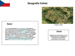 Geografia Cehiei Imagine satelit   Cehia  are, predominant, un  relief  de  podiş , dezvoltat pe o veche structură hercinică, denumită Masivul Boemiei. Peisajul ceh variază; partea sa occidentală,  Boemia , constă dintr-un bazin, străbătut de Labe ( Elba ) şi  Vltava  (Moldau în germană), înconjurat în special de munţi mici, precum  Sudeţii  (incluzând Krkonoše, unde se află şi punctul cel mai înalt al ţării, Sněžka de 1.602 m).  Moravia , în Est, este de asemenea o regiune relativ muntoasă, străbătută de  Morava . Aici se află şi izvorul  Odrei  (Oder în germană). Apele Cehiei curg spre trei mări diferite:  Marea   Nordului ,  Marea   Baltică  şi  Marea   Neagră .   Relief Climă Climatul local este temperat, cu veri calde şi ierni reci, un exemplu de combinaţie între influenţele continentale şi cele oceanice   