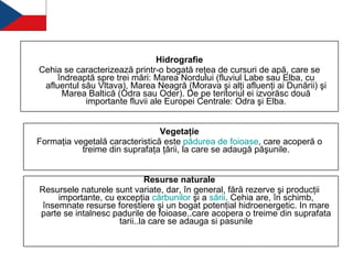 Hidrografie Cehia se caracterizează printr-o bogată reţea de cursuri de apă, care se îndreaptă spre trei mări: Marea Nordului (fluviul Labe sau Elba, cu afluentul său Vltava), Marea Neagră (Morava şi alţi afluenţi ai Dunării) şi Marea Baltică (Odra sau Oder). De pe teritoriul ei izvorăsc două importante fluvii ale Europei Centrale: Odra şi Elba. Vegetaţie Formaţia vegetală caracteristică este  pădurea  de  foioase , care acoperă o treime din suprafaţa ţării, la care se adaugă păşunile. Resurse naturale Resursele naturele sunt variate, dar, în general, fără rezerve şi producţii importante, cu excepţia  cărbunilor  şi a  sării . Cehia are, în schimb, însemnate resurse forestiere şi un bogat potenţial hidroenergetic. In mare parte se intalnesc padurile de foioase..care acopera o treime din suprafata tarii..la care se adauga si pasunile 