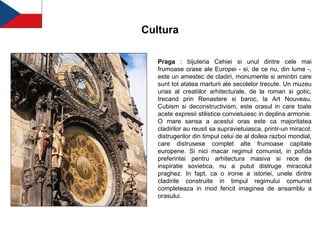 Cultura Praga  : bijuteria Cehiei si unul dintre cele mai frumoase orase ale Europei - si, de ce nu, din lume -, este un amestec de cladiri, monumente si amintiri care sunt tot atatea marturii ale secolelor trecute. Un muzeu urias al creatiilor arhitecturale, de la roman si gotic, trecand prin Renastere si baroc, la Art Nouveau, Cubism si deconstructivism, este orasul in care toate acete expresii stilistice convietuiesc in deplina armonie. O mare sansa a acestui oras este ca majoritatea cladirilor au reusit sa supravietuiasca, printr-un miracol, distrugerilor din timpul celui de al doilea razboi mondial, care distrusese complet alte frumoase capitale europene. Si nici macar regimul comunist, in pofida preferintei pentru arhitectura masiva si rece de inspiratie sovietica, nu a putut distruge miracolul praghez. In fapt, ca o ironie a istoriei, unele dintre cladirile construite in timpul regimului comunist completeaza in mod fericit imaginea de ansamblu a orasului.   