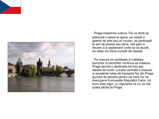   Praga inseamna cultura. Fie ca doriti sa petreceti o seara la opera, sa vizitati o galerie de arta sau un muzeu, sa participati la seri de poezie sau dans, veti gasi in fiecare zi a saptamanii unde sa va duceti, iar zilele vor trece cumplit de repede.   Pe masura ce cantitatea si calitatea bunurilor si serviciilor continua sa creasca, Praga devine o destinatie tot mai des aleasa de turisti. Locatia centrala a orasului si excelenta retea de transport fac din Praga punctul de plecare pentru cei care vor sa descopere frumusetile Republicii Cehe. Un lucru este sigur, cu siguranta ca nu va veti putea plictisi la Praga. 
