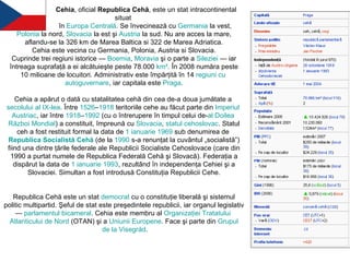 Cehia , oficial  Republica Cehă , este un stat intracontinental situat  în  Europa   Centrală . Se învecinează cu  Germania  la vest,  Polonia  la nord,  Slovacia  la est şi  Austria  la sud. Nu are acces la mare, aflandu-se la 326 km de Marea Baltica si 322 de Marea Adriatica. Cehia este vecina cu Germania, Polonia, Austria si Slovacia.  Cuprinde trei regiuni istorice —  Boemia ,  Moravia  şi o parte a  Sileziei  — iar întreaga suprafaţă a ei alcătuieşte peste 78.000  km² . În 2008 număra peste 10 milioane de locuitori. Administrativ este împărţită în 14  regiuni  cu  autoguvernare , iar capitala este  Praga . Cehia a apărut o dată cu statalitatea cehă din cea de-a doua jumătate a  secolului  al IX-lea . Între  1526 – 1918  teritoriile cehe au făcut parte din  Imperiul   Austriac , iar între  1918 – 1992  (cu o întrerupere în timpul celui de- al  Doilea   Război   Mondial ) a constituit, împreună cu  Slovacia ,  statul   cehoslovac . Statul ceh a fost restituit formal la data de  1  ianuarie   1969  sub denumirea de  Republica   Socialistă   Cehă  (de la  1990  s-a renunţat la cuvântul „socialistă”) fiind una dintre ţările federale ale Republicii Socialiste Cehoslovace (care din 1990 a purtat numele de Republica Federală Cehă şi Slovacă). Federaţia a dispărut la data de  1  ianuarie   1993 , rezultând în independenţa Cehiei şi a Slovaciei. Simultan a fost introdusă Constituţia Republicii Cehe. Republica Cehă este un stat  democrat  cu o constituţie liberală şi sistemul politic multipartid. Şeful de stat este preşedintele republicii, iar organul legislativ —  parlamentul  bicameral . Cehia este membru al  Organizaţiei   Tratatului   Atlanticului  de  Nord  (OTAN) şi a  Uniunii   Europene . Face şi parte din  Grupul  de la  Visegrád . 