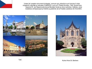 Unele din oraşele monument protejate, comune sau obiective sunt înscrise în lista  moştenirii culturale şi naturale a UNESCO, cum ar fi: Český Krumlov, Telč, Kutná hora, biserica Sf. Jan Nepomucký de pe Muntele Verde şi zona Lednicka- Valticka, zona Castelului arhiepiscopal şi Květné şi grădinile de la Poalele castelului din Kroměříž. Telč Kutna Hora St. Barbara 