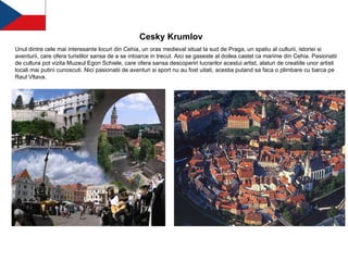 Cesky Krumlov   Unul dintre cele mai interesante locuri din Cehia, un oras medieval situat la sud de Praga, un spatiu al culturii, istoriei si aventurii, care ofera turistilor sansa de a se intoarce in trecut. Aici se gaseste al doilea castel ca marime din Cehia. Pasionatii de cultura pot vizita Muzeul Egon Schiele, care ofera sansa descoperiri lucrarilor acestui artist, alaturi de creatiile unor artisti locali mai putini cunoscuti. Nici pasionatii de aventuri si sport nu au fost uitati, acestia putand sa faca o plimbare cu barca pe Raul Vltava.   