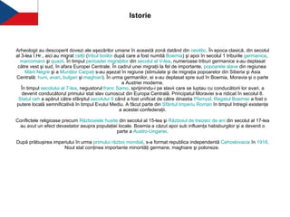 Arheologii au descoperit dovezi ale aşezărilor umane în această zonă datând din  neolitic . În epoca clasică, din secolul al 3-lea î.Hr., aici au migrat  celţii  ( tribul   boiilor  după care a fost numită  Boemia ) şi apoi în secolul 1 triburile  germanice ,  marcomanii  şi  quazii . În timpul  perioadei   migraţiilor  din  secolul  al V-lea , numeroase triburi germanice s-au deplasat către vest şi sud, în afara Europei Centrale. În cadrul unei migraţii la fel de importante,  popoarele  slave  din regiunea  Mării   Negre  şi a  Munţilor   Carpaţi  s-au aşezat în regiune (stimulate şi de migraţia popoarelor din Siberia şi Asia Centrală:  huni ,  avari ,  bulgari  şi  maghiari ). În urma germanilor, ei s-au deplasat spre sud în Boemia, Moravia şi o parte a Austriei moderne. În timpul  secolului  al 7-lea , negustorul  franc   Samo , sprijinindu-i pe slavii care se luptau cu conducătorii lor avari, a devenit conducătorul primului stat slav cunoscut din Europa Centrală. Principatul Moraviei s-a ridicat în secolul 8. Statul   ceh  a apărut către sfârşitul  secolului  9  când a fost unificat de către dinastia  Přemysl .  Regatul   Boemiei  a fost o putere locală semnificativă în timpul Evului Mediu. A făcut parte din  Sfântul   Imperiu  Roman  în timpul întregii existenţe a acestei confederaţii. Conflictele religioase precum  Războaiele   husite  din secolul al 15-lea şi  Războiul  de  treizeci  de  ani  din secolul al 17-lea au avut un efect devastator asupra populaţiei locale. Boemia a căzut apoi sub influenţa habsburgilor şi a devenit o parte a  Austro- Ungariei . După prăbuşirea imperiului în urma  primului   război   mondial , s-a format republica independentă  Cehoslovacia  în  1918 . Noul stat conţinea importante minorităţi germane, maghiare şi poloneze.   Istorie 