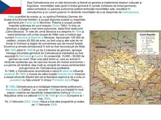 Hitler  a profitat de ocazie, şi, cu sprijinul Partidului German din Sudeţi al lui Konrad Henlein, a ocupat regiunea sudetă cu majoritate germană prin  Pactul  de la  München . Polonia a ocupat zonele majoritar poloneze din jurul oraşului  Český   Těšín , în timp ce Slovacia a câştigat o mai mare autonomie, statul fiind redenumit „Ceho-Slovacia”. În cele din urmă Slovacia s-a desprins în  1939  şi restul teritoriului ceh a fost ocupat de Hitler care a instituit aşa-numitul  Protectorat  al  Boemiei   şi   Moraviei . Aproximativ 125 000 de cetăţeni, inclusiv 83 000 de evrei, au fost ucişi şi alte sute de mii trimişi în închisori şi lagăre de concentrare sau de muncă forţată. Guvernul şi armata cehoslovacă în exil au fost recunoscute de Aliaţi. Din  1945  până în  1948  în jur de 3 milioane de germani, aproape întreaga minoritate germană din Cehoslovacia interbelică au fost expulzaţi în  Germania  şi  Austria . În consecinţă, 15,000 - 30,000 de germani au murit. Doar unei părţi dintre ei, care au activat în rândurile rezistenţei sau de care era nevoie din motive economice, i s-a permis să rămână, deşi mulţi au emigrat din cauza sentimentelor anti-germane din Cehoslovacia postbelică. În 1948, o Cehoslovacie reconstituită a căzut în  sfera  de  influenţă   sovietică . În  1968 , o invazie de către trupele  Pactului  de la  Varşovia  a stopat eforturile liderilor ţării de la liberaliza regimul şi de a crea un „ socialism  cu faţa umană” în timpul  Primăverii  de la  Praga . În  1989 , Cehoslovacia şi-a recâştigat independenţa politică prin „ Revoluţia  de  Catifea ”. La  1  ianuarie   1993  ţara s-a împărţit în mod paşnic, creându-se republicile independente Cehia şi  Slovacia . Republica cehă s-a alăturat  NATO  în  1999  şi  Uniunii   Europene  la  1  mai ,  2004 . Pe  28  februarie   2003 ,  Václav  Klaus  a fost ales preşedinte şi reales pe  15  februarie   2008 . Deşi Cehoslovacia era un stat democratic şi liberal ce garanta şi implementa drepturi culturale şi lingvistice  minorităţilor sale (şcoli în limba germană în zonele vorbitoare de limba germană), statul centralizat nu garanta autonomie politică teritorială minorităţilor sale, rezultând în nemulţumire şi un curent puternic în rândurile minorităţilor de a se desprinde de  Cehoslovacia . 