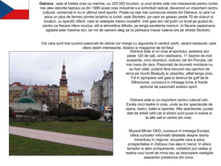 Ostrava  : este al treilea oras ca marime, cu 320 000 locuitori, si unul dintre cele mai interesante pentru turisti, mai ales datorita faptului ca din 1989 acest oras industrial s-a schimbat radical, devenind un important centru cultural, comercial si nu in ultimul rand sportiv. Poate ca cea mai cunoscuta strada din Ostrava, si care i-a adus un plus de farmec printre localnici si turisti, este Stodolni, pe care se gasesc peste 70 de cluburi si localuri, cu specific diferit, care isi asteapta mereu musafirii. Veti gasi aici cel putin un local pe gustul dv, pentru ca fiecare ofera muzica, stil si atmosfera diferite, pe langa excelente meniuri. In fiecare saptamana agitatia este maxima aici, iar mii de oameni aleg sa isi petreaca macar cateva ore pe strada Stodolni.  Cei care sunt mai curand pasionati de istorie vor merge cu siguranta in centrul vechi, recent restaurat, care ofera cladiri interesante, biserici si magazine de tot felul.  Ostrava este si un oras al sportului, existand aici peste 120 de sali, cinci stadioane, 11 bazine de inot acoperite, cinci stranduri, inclusiv cel din Poruba, cel mai mare din tara. Pasionatii de drumetii montane nu au fost uitati, putand face excursii sau sporturi de iarna pe muntii Beskydy si Jeseniky, aflati langa oras. Tot in apropiere veti gasi si terenul de golf de la Silherovice, cunoscut in intreaga lume si foarte apreciat de pasionatii acestui sport.  Ostrava este si un important centru cultural ceh. Exista cinci teatre in oras, unde au loc spectacole de opera, teatru, balet si opereta. Alte spectacole, jucate atat de artisti cehi cat si straini sunt puse in scene si la alte sali si centre din oras.  Muzeul Minier OKD, cunoscut in intreaga Europa, ofera curiosilor informatii detaliate despre istoria mineritului in regiune, ocupatie care a adus prosperitatea in Ostrava mai ales in trecut. In afara lampilor si altor echipamente, vizitatorii pot vedea si replica unui tunel de mina sau sa descopere vestigiile asezarilor preistorice din zona.  