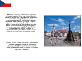 Olomouc  : este unul dintre cele mai importante orase ale Republicii Cehe, avand o populatie de peste 100.000 locuitori. Datorita istoriei, universitatii renumite in intreaga Europa, culturii si mestesugurilor locale, dar mai ales datorita situarii geografice, in zona centrala a Moraviei, Olomouc a fost mereu un oras cautat de turisti, oameni de afaceri si comercianti. Se ajunge usor la Olomouc datorita retelei excelente de drumuri, fiind singurul oras ceh, cu exceptia capitalei Praga, aflat la intersectia a doua drumuri nationale si internationale. Economic, Olomouc este un oras industrial, serviciile fiind in continua dezvoltare.   Datorita locatiei, traditiei economice si fortei de lucru calificate, orasul are un puternic potential de dezvoltare, fiind deschis initiativelor economice venite din intreaga Europa, dar oferind si turistilor o destinatie interesanta.  