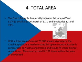 4. TOTAL AREA The Czech Republic lies mostly between latitudes 48°and 51°N (a small area lies north of 51°), and longitudes 12°and 19°E . With a total area of almost 79,000 square kilometers, the Czech Republic is a medium-sized European country. Its size is comparable to Austria and Ireland and would fit inside France seven times. The country could fit 122 times within the area of the United  