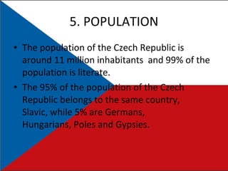 5. POPULATION The population of the Czech Republic is around 11 million inhabitants  and 99% of the population is literate. The 95% of the population of the Czech Republic belongs to the same country, Slavic, while 5% are Germans, Hungarians, Poles and Gypsies. 
