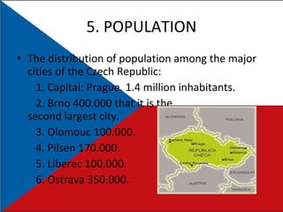 5. POPULATION The distribution of population among the major cities of the Czech Republic: 1.  Capital: Prague. 1.4 million inhabitants. 2.  Brno 400.000 that it  is the second largest city. 3. Olomouc 100.000. 4. Pilsen 170.000. 5. Liberec 100.000. 6. Ostrava 350.000. 