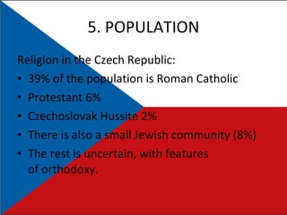5. POPULATION Religion in the Czech Republic:  39% of the population is Roman Catholic  Protestant 6% Czechoslovak Hussite 2% There is also a small Jewish community (8%) The rest is uncertain, with features of orthodoxy. 