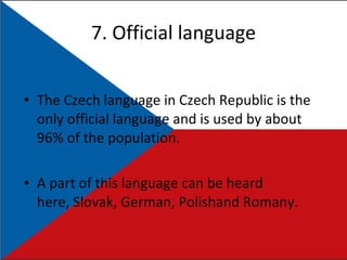 7. Official language The Czech language in Czech Republic is the only official language and is used by about 96% of the population. A part of this language can be heard here, Slovak, German, Polishand Romany. 