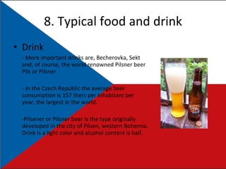 8. Typical food and drink Drink - More important drinks are, Becherovka, Sekt and, of course, the world renowned Pilsner beer Pils or Pilsner - In the Czech Republic the average beer consumption is 157 liters per inhabitant per year, the largest in the world. -Pilsener or Pilsner beer is the type originally developed in the city of Pilsen, western Bohemia. Drink is a light color and alcohol content is half. 