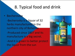 8. Typical food and drink Becherovka -Becherovka is a liquor of 32 herbs manufactured in the northern city of Bohemia  -Produced since 1807 and its manufacture is a big secret. -And it is green to better protect the liquor from the sun 
