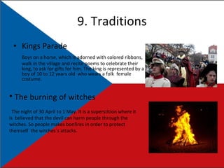 9. Traditions Kings Parade Boys on a horse, which is adorned with colored ribbons, walk in the village and recite poems to celebrate their king, to ask for gifts for him. The king is represented by a boy of 10 to 12 years old  who wears a folk  female costume. The burning of witches The night of 30 April to 1 May. It is a superstition where it is  believed that the devil can harm people through the witches. So people makes bonfires in order to protect themself  the witches´s attacks. 