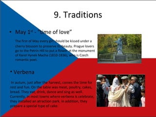 9. Traditions May 1 st  - "time of love” The first of May every girl should be kissed under a cherry blossom to preserve its beauty. Prague lovers go to the Petrin Hill to put a flower at the monument of Karel Hynek Macha (1810-1836), who is Czech romantic poet. Verbena In autum, just after the harvest, comes the time for rest and fun. On the table was meat, poultry, cakes, bread. They eat, drink, dance and sing as well. Currently, in most towns where verbena is celebrate, they installed an atraction park. in addition, they prepare a special type of cake. 