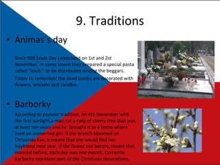9. Traditions Ánimas´s day Since 998 Souls Day celebrated on 1 st  and 2 st  November. In some towns they prepared a special pasta called "souls"  to be distributed among the beggars. Today to remember the dead tombs are decorated with flowers, wreaths and candles. Barborky  According to popular tradition, on 4th December with the first sunlight,a man cut a twig of cherry tree that was at least ten years and he  brought it to a home where lived an unmarried girl. If the branch bloomed on Christmas Eve, it meant that she would find her boyfriend next year. If the flower out before, meant that married before, each day was one month. Currently barborky represent part of the Christmas decorations. 