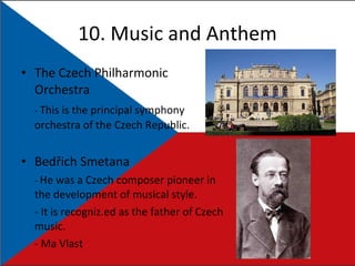 10.  Music and Anthem The Czech Philharmonic Orchestra -  This is the principal symphony orchestra of the Czech Republic. Bedřich Smetana -  He  was a Czech composer pioneer in the development of musical style. - It is recogniz.ed as the father of Czech music. - Ma Vlast 