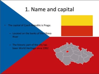 1. Name and capital The capital of Czech Republic is Praga: Located on the banks of the Vltava River The historic part of the city has been World Heritage since 1992 