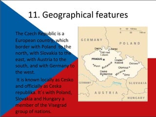 11. Geographical features The Czech Republic is a European country, which border with Poland  to the north, with Slovakia to the east, with Austria to the south, and with Germany to the west.   It is known locally as Cesko and officially as Ceska republika. It´s with Poland, Slovakia and Hungary a member of the Visegrad group of nations. 