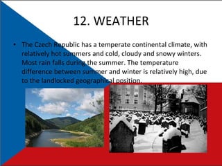 12. WEATHER The Czech Republic has a temperate continental climate, with relatively hot summers and cold, cloudy and snowy winters. Most rain falls during the summer. The temperature difference between summer and winter is relatively high, due to the landlocked geographical position. 