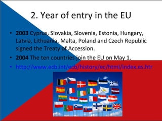 2. Year of entry in the EU 2003  Cyprus, Slovakia, Slovenia, Estonia, Hungary, Latvia, Lithuania, Malta, Poland and Czech Republic signed the Treaty of Accession. 2004   The ten countries join the EU on May 1 . http://www.ecb.int/ecb/history/ec/html/index.es.html   