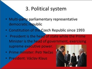 3.  Political system Multi-party parliamentary representative democratic republic Constitution of the Czech Republic since 1993 President is the head of state while the Prime Minister is the head of government, exercising supreme executive power. Prime minister:  Petr Nečas  President: Václav Klaus 