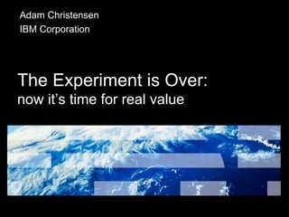 The Experiment is Over: now it’s time for real value Adam Christensen IBM Corporation 