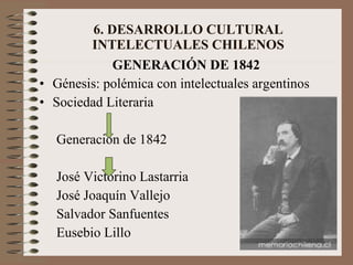6. DESARROLLO CULTURAL INTELECTUALES CHILENOS GENERACIÓN DE 1842 Génesis: polémica con intelectuales argentinos Sociedad Literaria Generación de 1842 José Victorino Lastarria José Joaquín Vallejo Salvador Sanfuentes Eusebio Lillo 