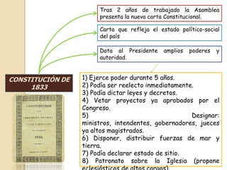 CONSTITUCIÓN DE
1833
Tras 2 años de trabajado la Asamblea
presenta la nueva carta Constitucional.
Carta que refleja el estado político-social
del país
Dota al Presidente amplios poderes y
autoridad.
1) Ejerce poder durante 5 años.
2) Podía ser reelecto inmediatamente.
3) Podía dictar leyes y decretos.
4) Vetar proyectos ya aprobados por el
Congreso.
5) Designar:
ministros, intendentes, gobernadores, jueces
ya altos magistrados.
6) Disponer, distribuir fuerzas de mar y
tierra.
7) Podía declarar estado de sitio.
8) Patronato sobre la Iglesia (propone
 