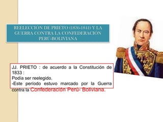REELECCIÓN DE PRIETO (1836-1841) Y LA
GUERRA CONTRA LA CONFEDERACIÓN
PERÚ-BOLIVIANA
JJ. PRIETO : de acuerdo a la Constitución de
1833 :
Podía ser reelegido.
-Este período estuvo marcado por la Guerra
contra la Confederación Perú- Boliviana.
 