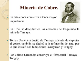 Minería de Cobre.
 En esta época comienza a tener mayor
importancia.
 En 1852 se descubre en las cercanías de Coquimbo la
mina de Tamaya.
 Tomás Urmeneta dueño de Tamaya, además de explotar
el cobre, también se dedicó a la refinación de este, por
lo que instaló dos fundiciones: Guayacán y Tongoy.
 Por último Urmeneta construye el ferrocarril Tamaya –
Tongoy.
 