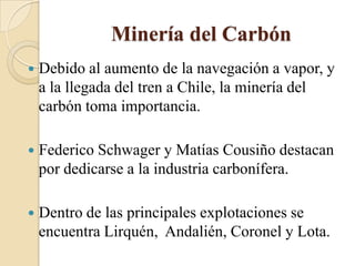 Minería del Carbón
 Debido al aumento de la navegación a vapor, y
a la llegada del tren a Chile, la minería del
carbón toma importancia.
 Federico Schwager y Matías Cousiño destacan
por dedicarse a la industria carbonífera.
 Dentro de las principales explotaciones se
encuentra Lirquén, Andalién, Coronel y Lota.
 