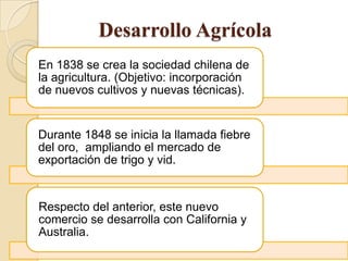 Desarrollo Agrícola
En 1838 se crea la sociedad chilena de
la agricultura. (Objetivo: incorporación
de nuevos cultivos y nuevas técnicas).
Durante 1848 se inicia la llamada fiebre
del oro, ampliando el mercado de
exportación de trigo y vid.
Respecto del anterior, este nuevo
comercio se desarrolla con California y
Australia.
 
