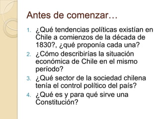 Antes de comenzar…
1. ¿Qué tendencias políticas existían en
Chile a comienzos de la década de
1830?, ¿qué proponía cada una?
2. ¿Cómo describirías la situación
económica de Chile en el mismo
período?
3. ¿Qué sector de la sociedad chilena
tenía el control político del país?
4. ¿Qué es y para qué sirve una
Constitución?
 